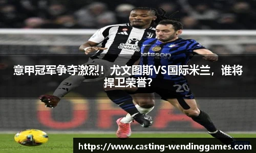 意甲冠军争夺激烈!尤文图斯VS国际米兰,谁将捍卫荣誉?